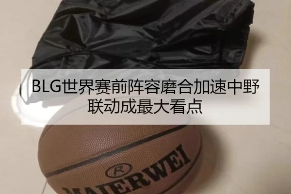 BLG世界赛前阵容磨合加速中野联动成最大看点